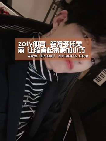 zoty体育-卷发多样美丽 让脸看起来更加小巧紧致(图1) 中欧体育